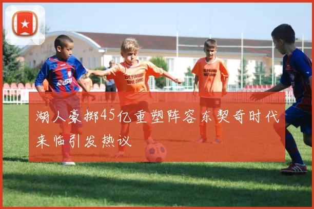 湖人豪掷45亿重塑阵容东契奇时代来临引发热议