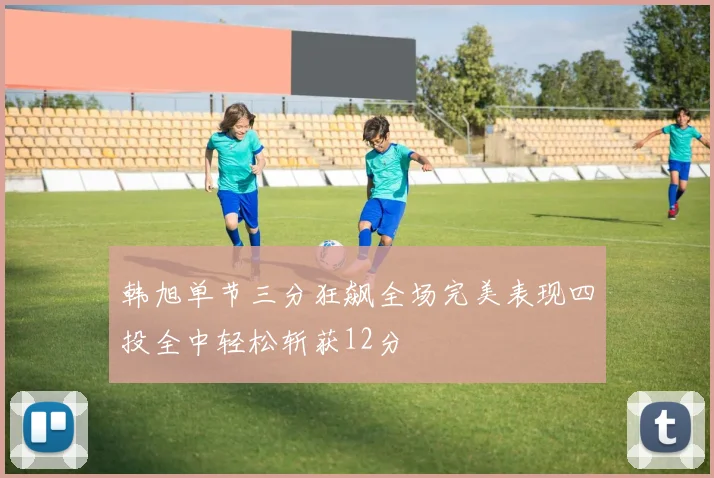韩旭单节三分狂飙全场完美表现四投全中轻松斩获12分