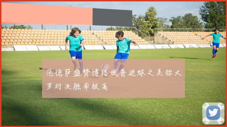 范德萨盛赞博格坎普进球之美称大罗对决胜率极高