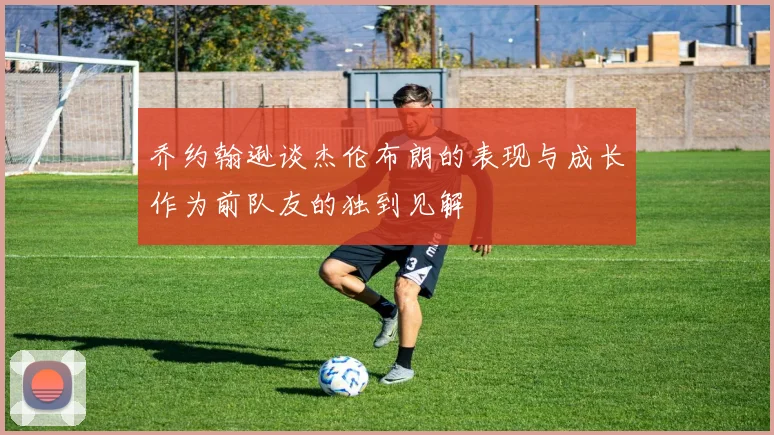 乔约翰逊谈杰伦布朗的表现与成长作为前队友的独到见解