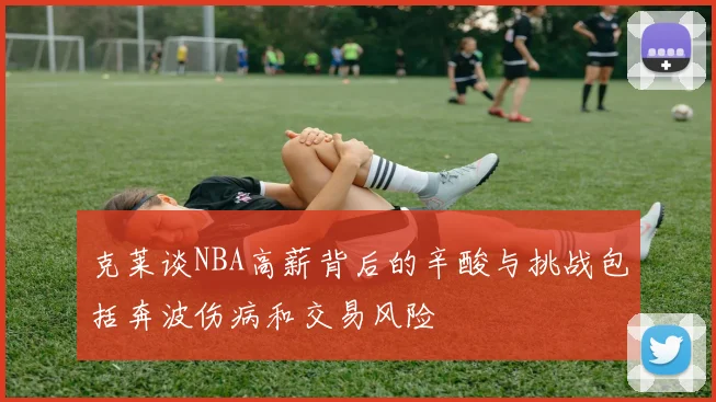 克莱谈NBA高薪背后的辛酸与挑战包括奔波伤病和交易风险