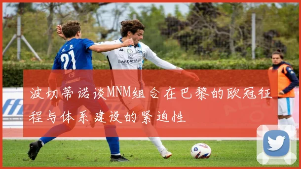 波切蒂诺谈MNM组合在巴黎的欧冠征程与体系建设的紧迫性
