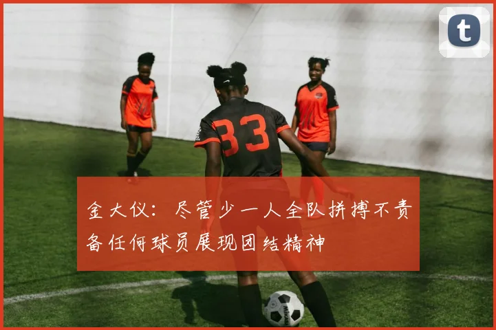 金大仪：尽管少一人全队拼搏不责备任何球员展现团结精神