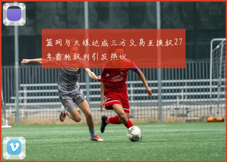 篮网与火媒达成三方交易互换权27年首轮权利引发热议