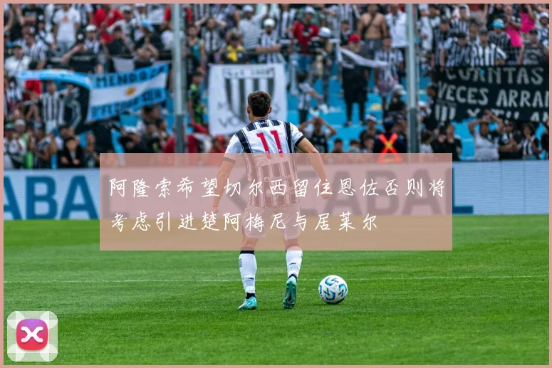 阿隆索希望切尔西留住恩佐否则将考虑引进楚阿梅尼与居莱尔