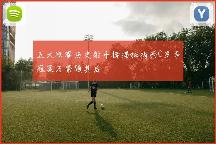 五大联赛历史射手榜揭秘梅西C罗争冠莱万紧随其后