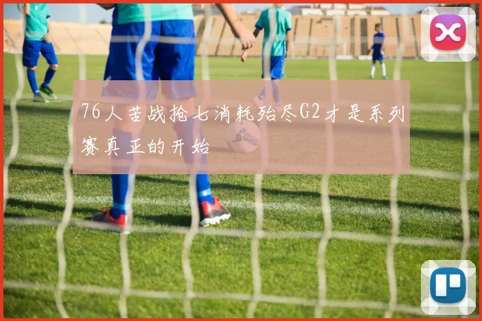 76人苦战抢七消耗殆尽G2才是系列赛真正的开始