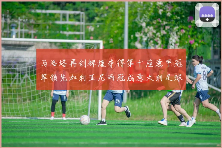 马洛塔再创辉煌夺得第十座意甲冠军领先加利亚尼两冠成意大利足球传奇