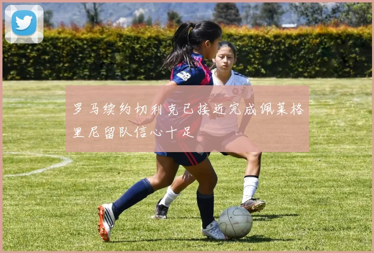 罗马续约切利克已接近完成佩莱格里尼留队信心十足