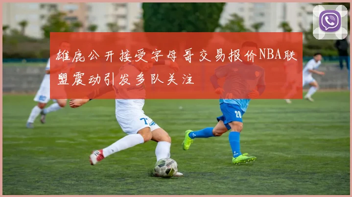 雄鹿公开接受字母哥交易报价NBA联盟震动引发多队关注