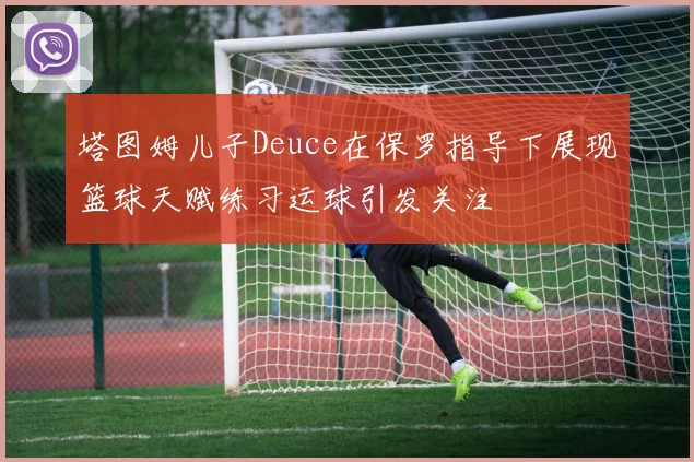 塔图姆儿子Deuce在保罗指导下展现篮球天赋练习运球引发关注