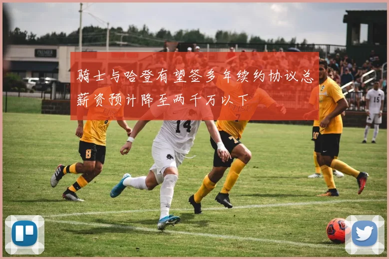 骑士与哈登有望签多年续约协议总薪资预计降至两千万以下