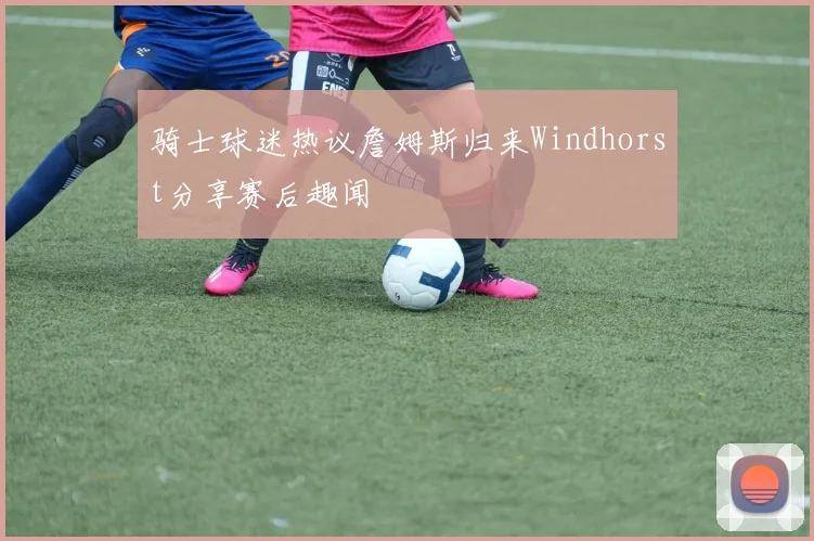 骑士球迷热议詹姆斯归来Windhorst分享赛后趣闻